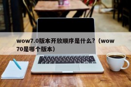 wow7.0版本开放顺序是什么?（wow70是哪个版本）